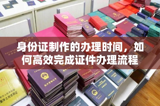 乌审旗身份证制作的办理时间，如何高效完成证件办理流程
