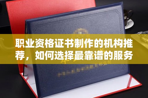 乌审旗职业资格证书制作的机构推荐，如何选择最靠谱的服务商？
